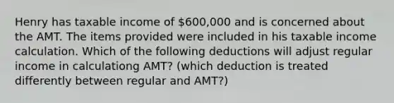 Henry has taxable income of 600,000 and is concerned about the AMT. The items provided were included in his taxable income calculation. Which of the following deductions will adjust regular income in calculationg AMT? (which deduction is treated differently between regular and AMT?)