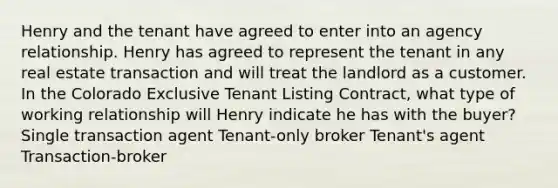 Henry and the tenant have agreed to enter into an agency relationship. Henry has agreed to represent the tenant in any real estate transaction and will treat the landlord as a customer. In the Colorado Exclusive Tenant Listing Contract, what type of working relationship will Henry indicate he has with the buyer? Single transaction agent Tenant-only broker Tenant's agent Transaction-broker