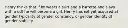 Henry thinks that if he wears a skirt and a barrette and plays with a doll he will become a girl. Henry has not yet acquired a) gender typicality b) gender constancy. c) gender identity d) gender stability