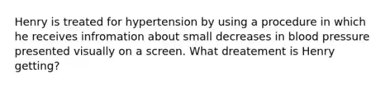 Henry is treated for hypertension by using a procedure in which he receives infromation about small decreases in blood pressure presented visually on a screen. What dreatement is Henry getting?