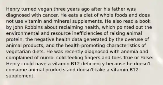 Henry turned vegan three years ago after his father was diagnosed with cancer. He eats a diet of whole foods and does not use vitamin and mineral supplements. He also read a book by John Robbins about reclaiming health, which pointed out the environmental and resource inefficiencies of raising animal protein, the negative health data generated by the overuse of animal products, and the health-promoting characteristics of vegetarian diets. He was recently diagnosed with anemia and complained of numb, cold-feeling fingers and toes True or False: Henry could have a vitamin B12 deficiency because he doesn't consume animal products and doesn't take a vitamin B12 supplement.