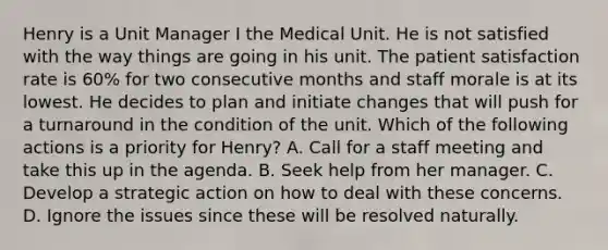 Henry is a Unit Manager I the Medical Unit. He is not satisfied with the way things are going in his unit. The patient satisfaction rate is 60% for two consecutive months and staff morale is at its lowest. He decides to plan and initiate changes that will push for a turnaround in the condition of the unit. Which of the following actions is a priority for Henry? A. Call for a staff meeting and take this up in the agenda. B. Seek help from her manager. C. Develop a strategic action on how to deal with these concerns. D. Ignore the issues since these will be resolved naturally.