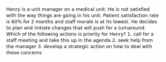 Henry is a unit manager on a medical unit. He is not satisfied with the way things are going in his unit. Patient satisfaction rate is 60% for 2 months and staff morale is at its lowest. He decides to plan and initiate changes that will push for a turnaround. Which of the following actions is priority for Henry? 1. call for a staff meeting and take this up in the agenda 2. seek help from the manager 3. develop a strategic action on how to deal with these concerns