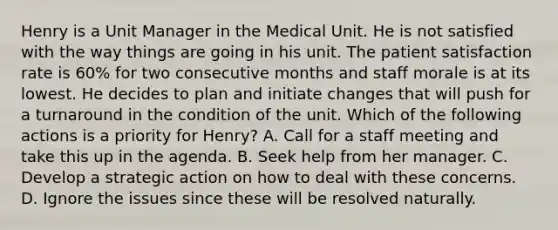 Henry is a Unit Manager in the Medical Unit. He is not satisfied with the way things are going in his unit. The patient satisfaction rate is 60% for two consecutive months and staff morale is at its lowest. He decides to plan and initiate changes that will push for a turnaround in the condition of the unit. Which of the following actions is a priority for Henry? A. Call for a staff meeting and take this up in the agenda. B. Seek help from her manager. C. Develop a strategic action on how to deal with these concerns. D. Ignore the issues since these will be resolved naturally.