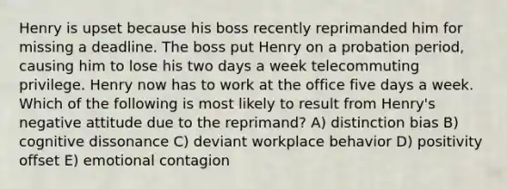 Henry is upset because his boss recently reprimanded him for missing a deadline. The boss put Henry on a probation period, causing him to lose his two days a week telecommuting privilege. Henry now has to work at the office five days a week. Which of the following is most likely to result from Henry's negative attitude due to the reprimand? A) distinction bias B) cognitive dissonance C) deviant workplace behavior D) positivity offset E) emotional contagion