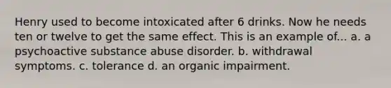 Henry used to become intoxicated after 6 drinks. Now he needs ten or twelve to get the same effect. This is an example of... a. a psychoactive substance abuse disorder. b. withdrawal symptoms. c. tolerance d. an organic impairment.