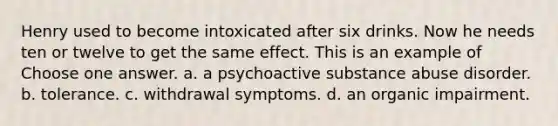 Henry used to become intoxicated after six drinks. Now he needs ten or twelve to get the same effect. This is an example of Choose one answer. a. a psychoactive substance abuse disorder. b. tolerance. c. withdrawal symptoms. d. an organic impairment.