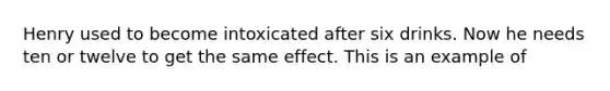 Henry used to become intoxicated after six drinks. Now he needs ten or twelve to get the same effect. This is an example of