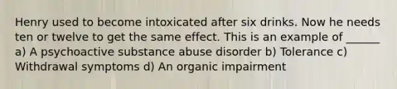 Henry used to become intoxicated after six drinks. Now he needs ten or twelve to get the same effect. This is an example of ______ a) A psychoactive substance abuse disorder b) Tolerance c) Withdrawal symptoms d) An organic impairment