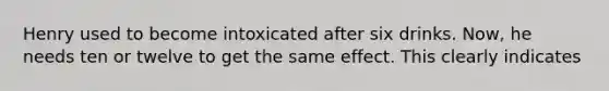 Henry used to become intoxicated after six drinks. Now, he needs ten or twelve to get the same effect. This clearly indicates