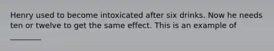 Henry used to become intoxicated after six drinks. Now he needs ten or twelve to get the same effect. This is an example of ________