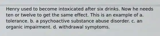 Henry used to become intoxicated after six drinks. Now he needs ten or twelve to get the same effect. This is an example of a. tolerance. b. a psychoactive substance abuse disorder. c. an organic impairment. d. withdrawal symptoms.