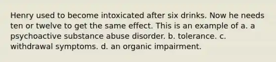 Henry used to become intoxicated after six drinks. Now he needs ten or twelve to get the same effect. This is an example of a. a psychoactive substance abuse disorder. b. tolerance. c. withdrawal symptoms. d. an organic impairment.