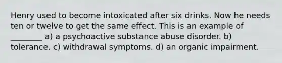 Henry used to become intoxicated after six drinks. Now he needs ten or twelve to get the same effect. This is an example of ________ a) a psychoactive substance abuse disorder. b) tolerance. c) withdrawal symptoms. d) an organic impairment.