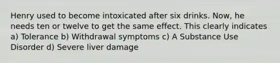 Henry used to become intoxicated after six drinks. Now, he needs ten or twelve to get the same effect. This clearly indicates a) Tolerance b) Withdrawal symptoms c) A Substance Use Disorder d) Severe liver damage