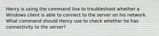 Henry is using the command line to troubleshoot whether a Windows client is able to connect to the server on his network. What command should Henry use to check whether he has connectivity to the server?