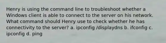 Henry is using the command line to troubleshoot whether a Windows client is able to connect to the server on his network. What command should Henry use to check whether he has connectivity to the server? a. ipconfig /displaydns b. ifconfig c. ipconfig d. ping