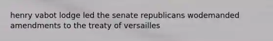 henry vabot lodge led the senate republicans wodemanded amendments to the treaty of versailles