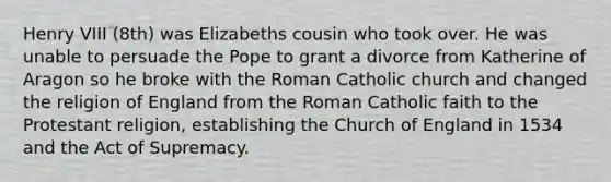 Henry VIII (8th) was Elizabeths cousin who took over. He was unable to persuade the Pope to grant a divorce from Katherine of Aragon so he broke with the Roman Catholic church and changed the religion of England from the Roman Catholic faith to the Protestant religion, establishing the Church of England in 1534 and the Act of Supremacy.