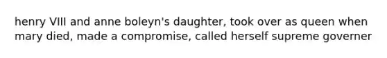 henry VIII and anne boleyn's daughter, took over as queen when mary died, made a compromise, called herself supreme governer