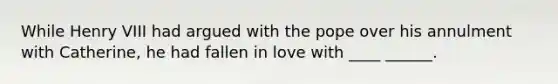 While Henry VIII had argued with the pope over his annulment with Catherine, he had fallen in love with ____ ______.