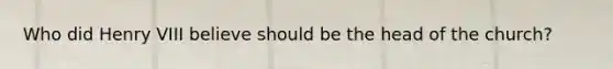 Who did Henry VIII believe should be the head of the church?