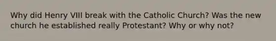 Why did Henry VIII break with the Catholic Church? Was the new church he established really Protestant? Why or why not?