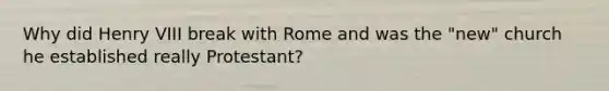 Why did Henry VIII break with Rome and was the "new" church he established really Protestant?