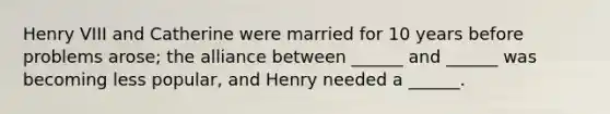 Henry VIII and Catherine were married for 10 years before problems arose; the alliance between ______ and ______ was becoming less popular, and Henry needed a ______.