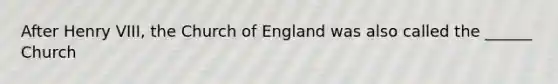 After Henry VIII, the Church of England was also called the ______ Church