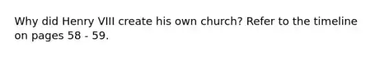 Why did Henry VIII create his own church? Refer to the timeline on pages 58 - 59.