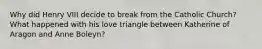 Why did Henry VIII decide to break from the Catholic Church? What happened with his love triangle between Katherine of Aragon and Anne Boleyn?