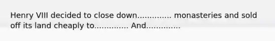 Henry VIII decided to close down.............. monasteries and sold off its land cheaply to.............. And..............