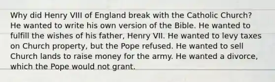 Why did Henry VIII of England break with the Catholic Church? He wanted to write his own version of the Bible. He wanted to fulfill the wishes of his father, Henry VII. He wanted to levy taxes on Church property, but the Pope refused. He wanted to sell Church lands to raise money for the army. He wanted a divorce, which the Pope would not grant.