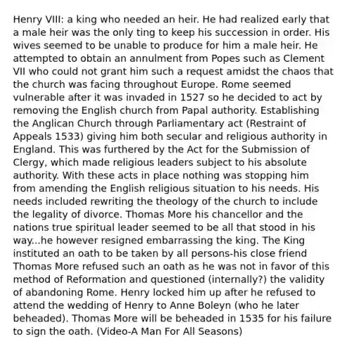 Henry VIII: a king who needed an heir. He had realized early that a male heir was the only ting to keep his succession in order. His wives seemed to be unable to produce for him a male heir. He attempted to obtain an annulment from Popes such as Clement VII who could not grant him such a request amidst the chaos that the church was facing throughout Europe. Rome seemed vulnerable after it was invaded in 1527 so he decided to act by removing the English church from Papal authority. Establishing the Anglican Church through Parliamentary act (Restraint of Appeals 1533) giving him both secular and religious authority in England. This was furthered by the Act for the Submission of Clergy, which made religious leaders subject to his absolute authority. With these acts in place nothing was stopping him from amending the English religious situation to his needs. His needs included rewriting the theology of the church to include the legality of divorce. Thomas More his chancellor and the nations true spiritual leader seemed to be all that stood in his way...he however resigned embarrassing the king. The King instituted an oath to be taken by all persons-his close friend Thomas More refused such an oath as he was not in favor of this method of Reformation and questioned (internally?) the validity of abandoning Rome. Henry locked him up after he refused to attend the wedding of Henry to Anne Boleyn (who he later beheaded). Thomas More will be beheaded in 1535 for his failure to sign the oath. (Video-A Man For All Seasons)