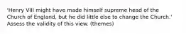 'Henry VIII might have made himself supreme head of the Church of England, but he did little else to change the Church.' Assess the validity of this view. (themes)