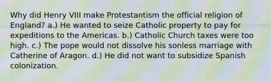 Why did Henry VIII make Protestantism the official religion of England? a.) He wanted to seize Catholic property to pay for expeditions to the Americas. b.) Catholic Church taxes were too high. c.) The pope would not dissolve his sonless marriage with Catherine of Aragon. d.) He did not want to subsidize Spanish colonization.