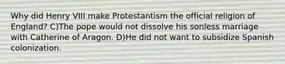 Why did Henry VIII make Protestantism the official religion of England? C)The pope would not dissolve his sonless marriage with Catherine of Aragon. D)He did not want to subsidize Spanish colonization.