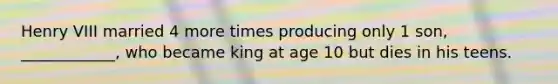 Henry VIII married 4 more times producing only 1 son, ____________, who became king at age 10 but dies in his teens.