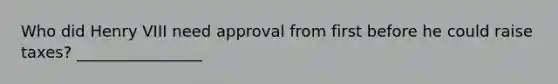 Who did Henry VIII need approval from first before he could raise taxes? ________________