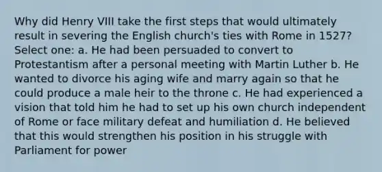 Why did Henry VIII take the first steps that would ultimately result in severing the English church's ties with Rome in 1527? Select one: a. He had been persuaded to convert to Protestantism after a personal meeting with Martin Luther b. He wanted to divorce his aging wife and marry again so that he could produce a male heir to the throne c. He had experienced a vision that told him he had to set up his own church independent of Rome or face military defeat and humiliation d. He believed that this would strengthen his position in his struggle with Parliament for power