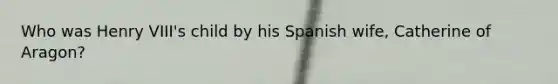 Who was Henry VIII's child by his Spanish wife, Catherine of Aragon?