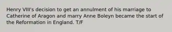 Henry VIII's decision to get an annulment of his marriage to Catherine of Aragon and marry Anne Boleyn became the start of the Reformation in England. T/F