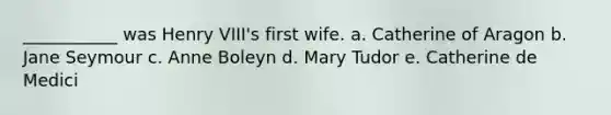 ___________ was Henry VIII's first wife. a. Catherine of Aragon b. Jane Seymour c. Anne Boleyn d. Mary Tudor e. Catherine de Medici