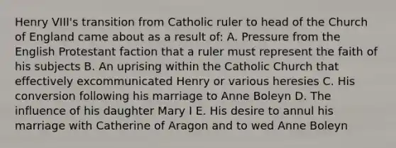 Henry VIII's transition from Catholic ruler to head of the Church of England came about as a result of: A. Pressure from the English Protestant faction that a ruler must represent the faith of his subjects B. An uprising within the Catholic Church that effectively excommunicated Henry or various heresies C. His conversion following his marriage to Anne Boleyn D. The influence of his daughter Mary I E. His desire to annul his marriage with Catherine of Aragon and to wed Anne Boleyn