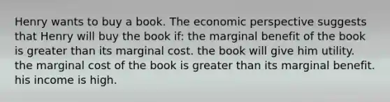 Henry wants to buy a book. The economic perspective suggests that Henry will buy the book if: the marginal benefit of the book is greater than its marginal cost. the book will give him utility. the marginal cost of the book is greater than its marginal benefit. his income is high.