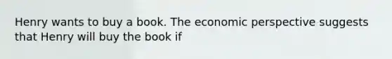 Henry wants to buy a book. The economic perspective suggests that Henry will buy the book if