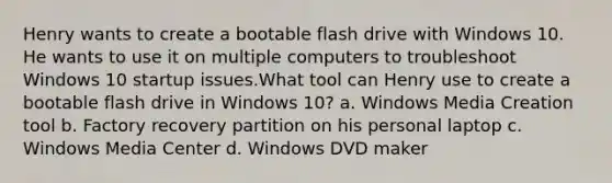 Henry wants to create a bootable flash drive with Windows 10. He wants to use it on multiple computers to troubleshoot Windows 10 startup issues.What tool can Henry use to create a bootable flash drive in Windows 10? a. Windows Media Creation tool b. Factory recovery partition on his personal laptop c. Windows Media Center d. Windows DVD maker