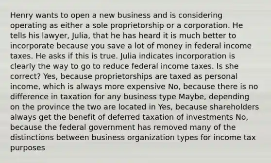 Henry wants to open a new business and is considering operating as either a sole proprietorship or a corporation. He tells his lawyer, Julia, that he has heard it is much better to incorporate because you save a lot of money in federal income taxes. He asks if this is true. Julia indicates incorporation is clearly the way to go to reduce federal income taxes. Is she correct? Yes, because proprietorships are taxed as personal income, which is always more expensive No, because there is no difference in taxation for any business type Maybe, depending on the province the two are located in Yes, because shareholders always get the benefit of deferred taxation of investments No, because the federal government has removed many of the distinctions between business organization types for income tax purposes