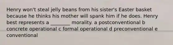 Henry won't steal jelly beans from his sister's Easter basket because he thinks his mother will spank him if he does. Henry best represents a ________ morality. a postconventional b concrete operational c formal operational d preconventional e conventional